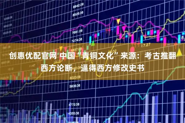 创惠优配官网 中国“青铜文化”来源：考古推翻西方论断，逼得西方修改史书