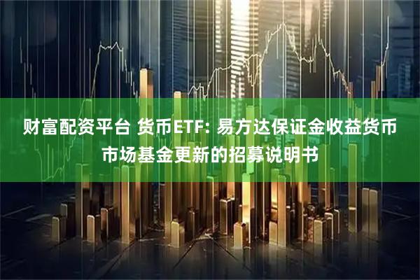 财富配资平台 货币ETF: 易方达保证金收益货币市场基金更新的招募说明书