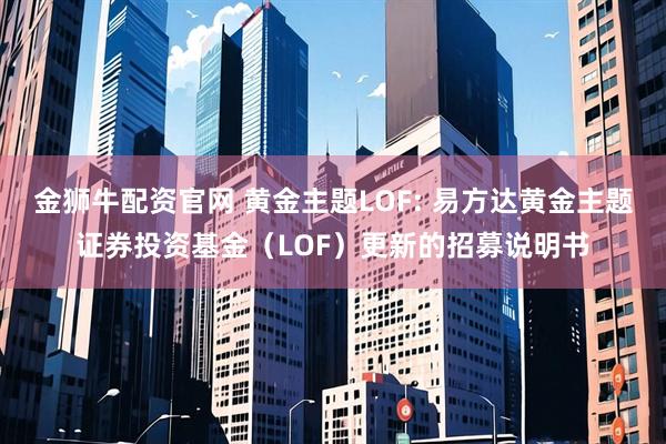 金狮牛配资官网 黄金主题LOF: 易方达黄金主题证券投资基金（LOF）更新的招募说明书