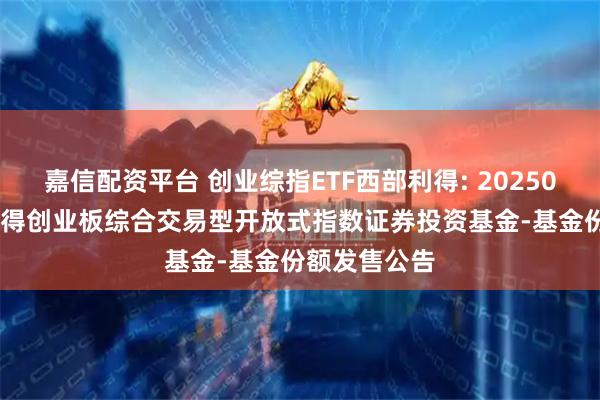 嘉信配资平台 创业综指ETF西部利得: 20250926-西部利得创业板综合交易型开放式指数证券投资基金-基金份额发售公告