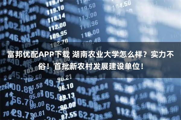 富邦优配APP下载 湖南农业大学怎么样？实力不俗！首批新农村发展建设单位！