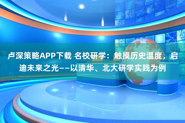 卢深策略APP下载 名校研学：触摸历史温度，启迪未来之光——以清华、北大研学实践为例