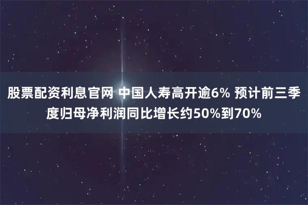 股票配资利息官网 中国人寿高开逾6% 预计前三季度归母净利润同比增长约50%到70%
