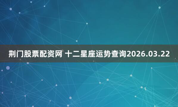 荆门股票配资网 十二星座运势查询2026.03.22