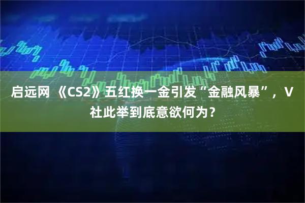 启远网 《CS2》五红换一金引发“金融风暴”，V社此举到底意欲何为？
