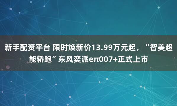 新手配资平台 限时焕新价13.99万元起，“智美超能轿跑”东风奕派eπ007+正式上市