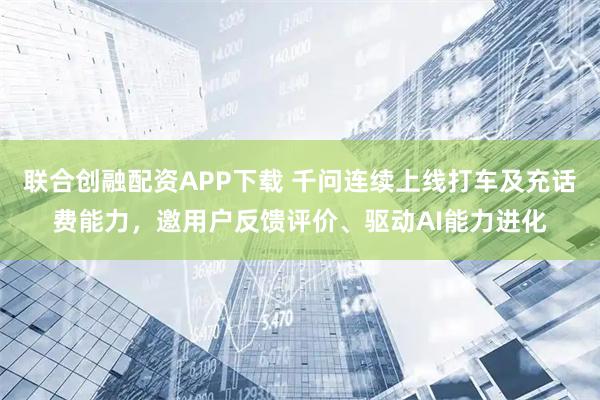 联合创融配资APP下载 千问连续上线打车及充话费能力，邀用户反馈评价、驱动AI能力进化