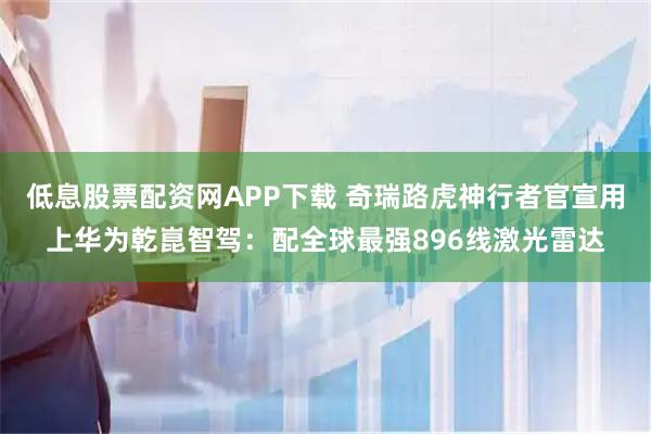 低息股票配资网APP下载 奇瑞路虎神行者官宣用上华为乾崑智驾：配全球最强896线激光雷达