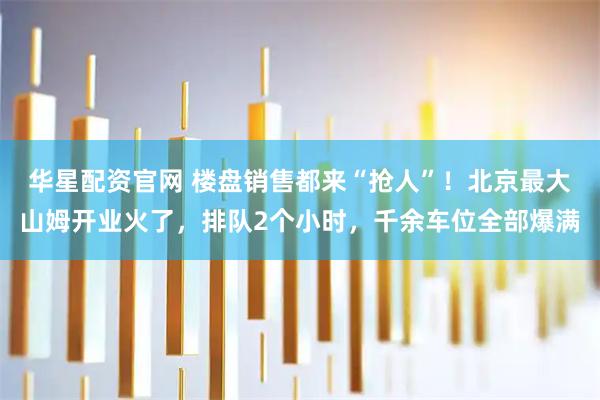 华星配资官网 楼盘销售都来“抢人”！北京最大山姆开业火了，排队2个小时，千余车位全部爆满