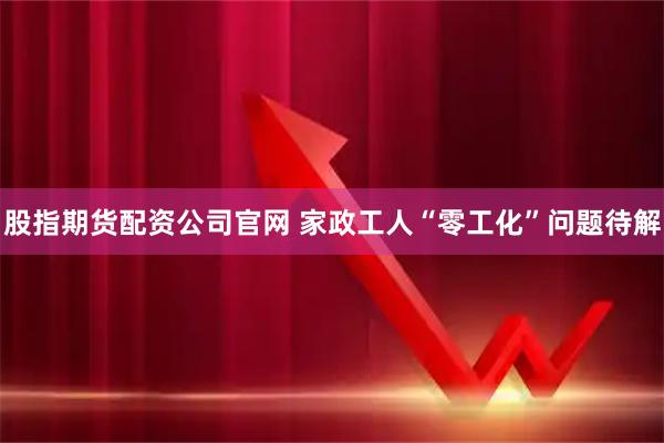 股指期货配资公司官网 家政工人“零工化”问题待解