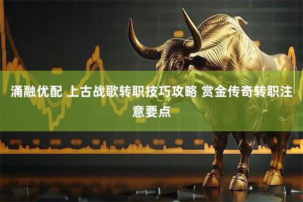 涌融优配 上古战歌转职技巧攻略 赏金传奇转职注意要点