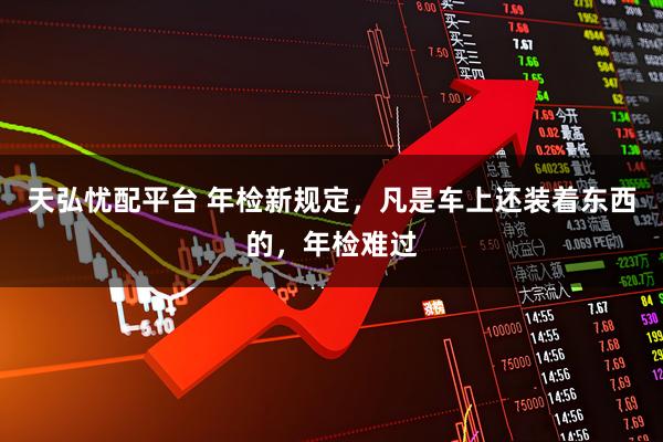 天弘忧配平台 年检新规定，凡是车上还装着东西的，年检难过