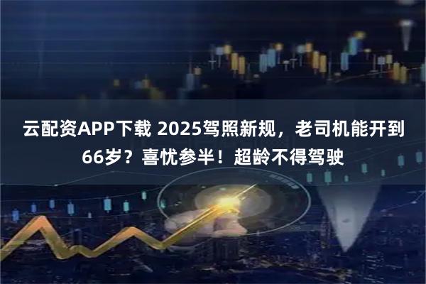 云配资APP下载 2025驾照新规，老司机能开到66岁？喜忧参半！超龄不得驾驶
