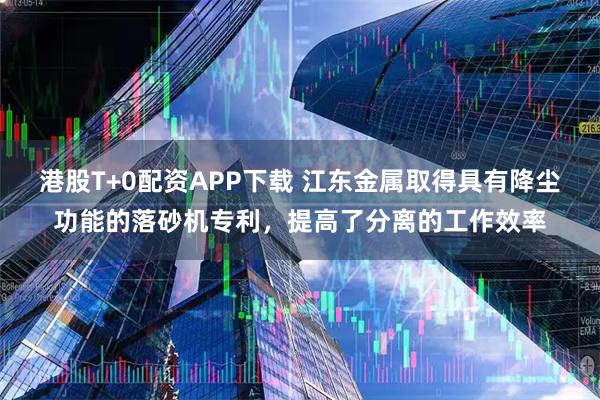 港股T+0配资APP下载 江东金属取得具有降尘功能的落砂机专利，提高了分离的工作效率