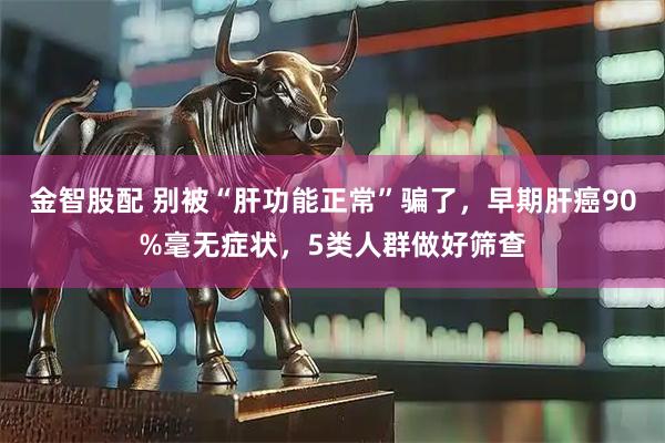 金智股配 别被“肝功能正常”骗了，早期肝癌90%毫无症状，5类人群做好筛查