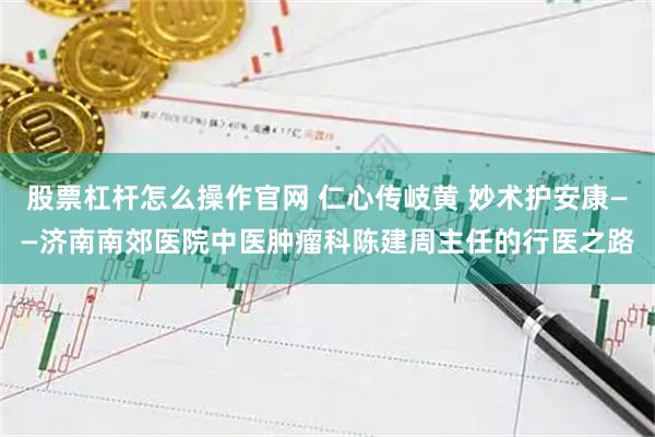 股票杠杆怎么操作官网 仁心传岐黄 妙术护安康——济南南郊医院中医肿瘤科陈建周主任的行医之路