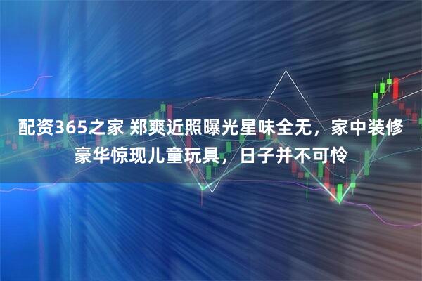 配资365之家 郑爽近照曝光星味全无，家中装修豪华惊现儿童玩具，日子并不可怜