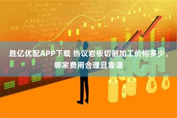 胜亿优配APP下载 热议岩板切割加工价格多少，哪家费用合理且靠谱