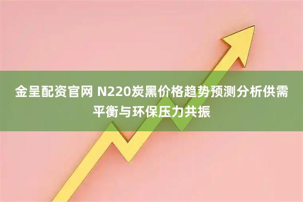 金呈配资官网 N220炭黑价格趋势预测分析供需平衡与环保压力共振