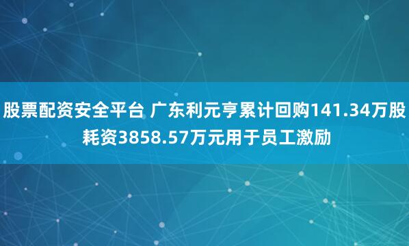 股票配资安全平台 广东利元亨累计回购141.34万股 耗资3858.57万元用于员工激励