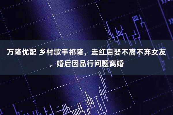 万隆优配 乡村歌手祁隆，走红后娶不离不弃女友，婚后因品行问题离婚