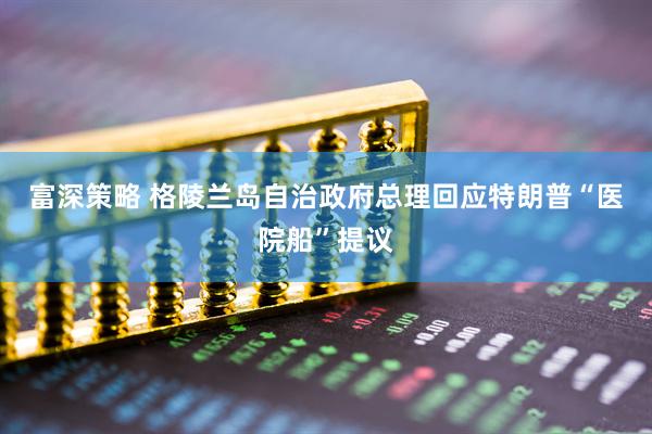 富深策略 格陵兰岛自治政府总理回应特朗普“医院船”提议
